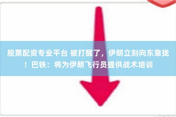 股票配资专业平台 被打醒了，伊朗立刻向东靠拢！巴铁：将为伊朗飞行员提供战术培训