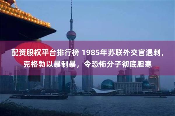 配资股权平台排行榜 1985年苏联外交官遇刺，克格勃以暴制暴，令恐怖分子彻底胆寒