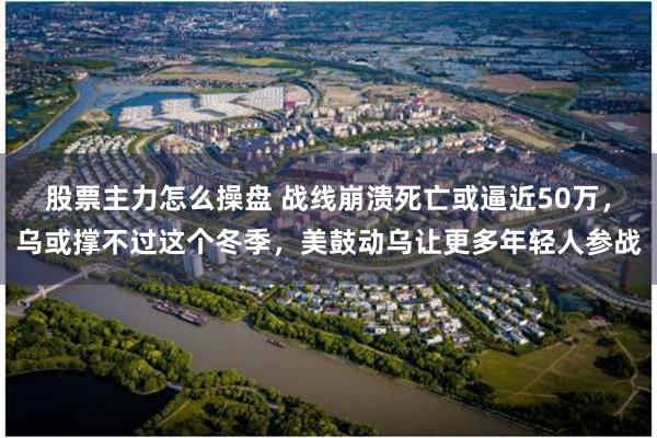 股票主力怎么操盘 战线崩溃死亡或逼近50万，乌或撑不过这个冬季，美鼓动乌让更多年轻人参战