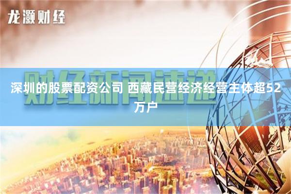 深圳的股票配资公司 西藏民营经济经营主体超52万户