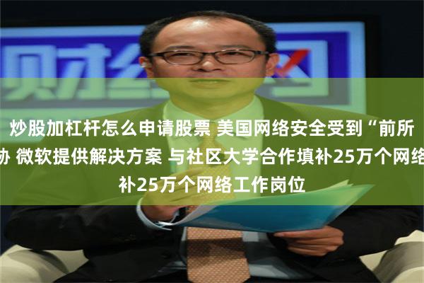 炒股加杠杆怎么申请股票 美国网络安全受到“前所未有”威胁 微软提供解决方案 与社区大学合作填补25万个网络工作岗位