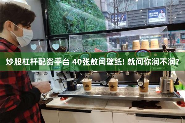 炒股杠杆配资平台 40张敖闰壁纸! 就问你润不润?